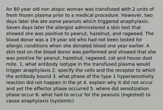 An 80 year old non atopic woman was transfused with 2 units of fresh frozen plasma prior to a medical procedure. However, two days later she ate some peanuts which triggered anaphylaxis. Seven days later the allergist administered a skin test that showed she was positive to peanut, hazelnut, and ragweed. The blood donor was a 19 year old who had not been tested for allergic conditions when she donated blood one year earlier. A skin test on the blood donor was performed and showed that she was positive for peanut, hazelnut, ragweed, cat and house dust mite. 1. what antibody isotype in the transfused plasma would trigger anaphylaxis 2. specify the cells and the receptor to which the antibody bound 3. what phase of the type 1 hypersensitivity reaction did not happen in the pt 4. explain why it did not occur and yet the effector phase occurred 5. where did sensitization phase occur 6. what had to occur for the peanuts (ingested) to cause anaphylaxis (systemic)