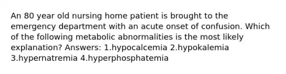 An 80 year old nursing home patient is brought to the emergency department with an acute onset of confusion. Which of the following metabolic abnormalities is the most likely explanation? Answers: 1.hypocalcemia 2.hypokalemia 3.hypernatremia 4.hyperphosphatemia