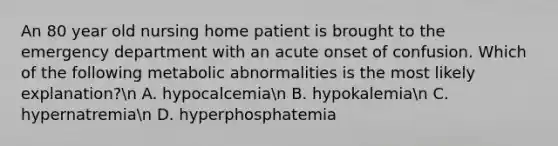 An 80 year old nursing home patient is brought to the emergency department with an acute onset of confusion. Which of the following metabolic abnormalities is the most likely explanation?n A. hypocalcemian B. hypokalemian C. hypernatremian D. hyperphosphatemia