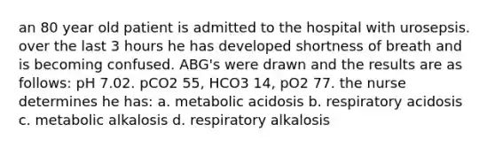 an 80 year old patient is admitted to the hospital with urosepsis. over the last 3 hours he has developed shortness of breath and is becoming confused. ABG's were drawn and the results are as follows: pH 7.02. pCO2 55, HCO3 14, pO2 77. the nurse determines he has: a. metabolic acidosis b. respiratory acidosis c. metabolic alkalosis d. respiratory alkalosis