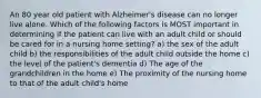 An 80 year old patient with Alzheimer's disease can no longer live alone. Which of the following factors is MOST important in determining if the patient can live with an adult child or should be cared for in a nursing home setting? a) the sex of the adult child b) the responsibilities of the adult child outside the home c) the level of the patient's dementia d) The age of the grandchildren in the home e) The proximity of the nursing home to that of the adult child's home