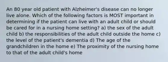 An 80 year old patient with Alzheimer's disease can no longer live alone. Which of the following factors is MOST important in determining if the patient can live with an adult child or should be cared for in a nursing home setting? a) the sex of the adult child b) the responsibilities of the adult child outside the home c) the level of the patient's dementia d) The age of the grandchildren in the home e) The proximity of the nursing home to that of the adult child's home