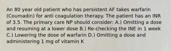 An 80 year old patient who has persistent AF takes warfarin (Coumadin) for anti coagulation therapy. The patient has an INR of 3.5. The primary care NP should consider: A.) Omitting a dose and resuming at a lower dose B.) Re-checking the INE in 1 week C.) Lowering the dose of warfarin D.) Omitting a dose and administering 1 mg of vitamin K