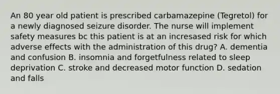 An 80 year old patient is prescribed carbamazepine (Tegretol) for a newly diagnosed seizure disorder. The nurse will implement safety measures bc this patient is at an incresased risk for which adverse effects with the administration of this drug? A. dementia and confusion B. insomnia and forgetfulness related to sleep deprivation C. stroke and decreased motor function D. sedation and falls