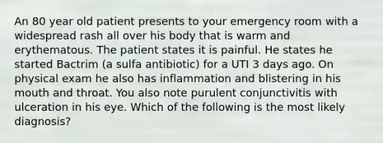 An 80 year old patient presents to your emergency room with a widespread rash all over his body that is warm and erythematous. The patient states it is painful. He states he started Bactrim (a sulfa antibiotic) for a UTI 3 days ago. On physical exam he also has inflammation and blistering in his mouth and throat. You also note purulent conjunctivitis with ulceration in his eye. Which of the following is the most likely diagnosis?