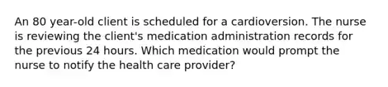 An 80 year-old client is scheduled for a cardioversion. The nurse is reviewing the client's medication administration records for the previous 24 hours. Which medication would prompt the nurse to notify the health care provider?