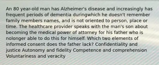 An 80 year-old man has Alzheimer's disease and increasingly has frequent periods of dementia duringwhich he doesn't remember family members names, and is not oriented to person, place or time. The healthcare provider speaks with the man's son about becoming the medical power of attorney for his father who is nolonger able to do this for himself. Which two elements of informed consent does the father lack? Confidentiality and justice Autonomy and fidelity Competence and comprehension Voluntariness and veracity