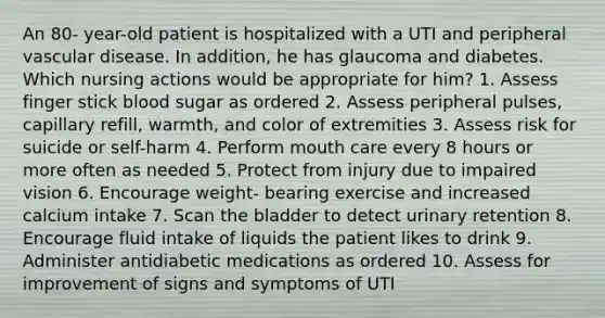 An 80- year-old patient is hospitalized with a UTI and peripheral vascular disease. In addition, he has glaucoma and diabetes. Which nursing actions would be appropriate for him? 1. Assess finger stick blood sugar as ordered 2. Assess peripheral pulses, capillary refill, warmth, and color of extremities 3. Assess risk for suicide or self-harm 4. Perform mouth care every 8 hours or more often as needed 5. Protect from injury due to impaired vision 6. Encourage weight- bearing exercise and increased calcium intake 7. Scan the bladder to detect urinary retention 8. Encourage fluid intake of liquids the patient likes to drink 9. Administer antidiabetic medications as ordered 10. Assess for improvement of signs and symptoms of UTI