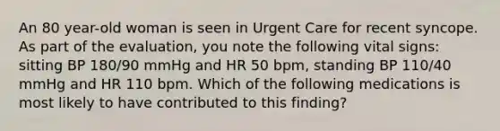 An 80 year-old woman is seen in Urgent Care for recent syncope. As part of the evaluation, you note the following vital signs: sitting BP 180/90 mmHg and HR 50 bpm, standing BP 110/40 mmHg and HR 110 bpm. Which of the following medications is most likely to have contributed to this finding?