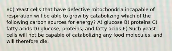 80) Yeast cells that have defective mitochondria incapable of respiration will be able to grow by catabolizing which of the following carbon sources for energy? A) glucose B) proteins C) fatty acids D) glucose, proteins, and fatty acids E) Such yeast cells will not be capable of catabolizing any food molecules, and will therefore die.