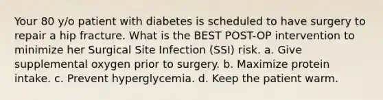 Your 80 y/o patient with diabetes is scheduled to have surgery to repair a hip fracture. What is the BEST POST-OP intervention to minimize her Surgical Site Infection (SSI) risk. a. Give supplemental oxygen prior to surgery. b. Maximize protein intake. c. Prevent hyperglycemia. d. Keep the patient warm.