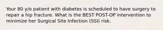 Your 80 y/o patient with diabetes is scheduled to have surgery to repair a hip fracture. What is the BEST POST-OP intervention to minimize her Surgical Site Infection (SSI) risk.