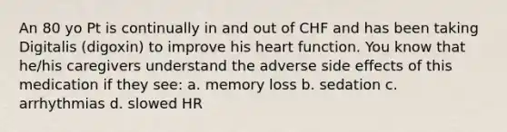 An 80 yo Pt is continually in and out of CHF and has been taking Digitalis (digoxin) to improve his heart function. You know that he/his caregivers understand the adverse side effects of this medication if they see: a. memory loss b. sedation c. arrhythmias d. slowed HR