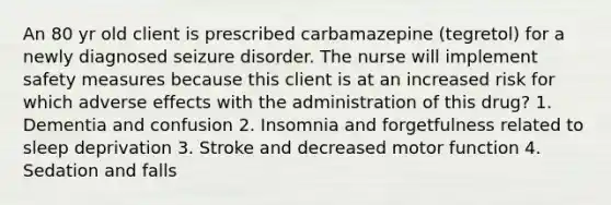 An 80 yr old client is prescribed carbamazepine (tegretol) for a newly diagnosed seizure disorder. The nurse will implement safety measures because this client is at an increased risk for which adverse effects with the administration of this drug? 1. Dementia and confusion 2. Insomnia and forgetfulness related to sleep deprivation 3. Stroke and decreased motor function 4. Sedation and falls