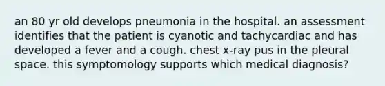 an 80 yr old develops pneumonia in the hospital. an assessment identifies that the patient is cyanotic and tachycardiac and has developed a fever and a cough. chest x-ray pus in the pleural space. this symptomology supports which medical diagnosis?