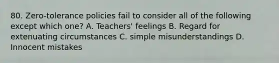 80. Zero-tolerance policies fail to consider all of the following except which one? A. Teachers' feelings B. Regard for extenuating circumstances C. simple misunderstandings D. Innocent mistakes