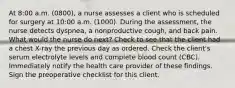 At 8:00 a.m. (0800), a nurse assesses a client who is scheduled for surgery at 10:00 a.m. (1000). During the assessment, the nurse detects dyspnea, a nonproductive cough, and back pain. What would the nurse do next? Check to see that the client had a chest X-ray the previous day as ordered. Check the client's serum electrolyte levels and complete blood count (CBC). Immediately notify the health care provider of these findings. Sign the preoperative checklist for this client.