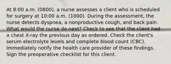 At 8:00 a.m. (0800), a nurse assesses a client who is scheduled for surgery at 10:00 a.m. (1000). During the assessment, the nurse detects dyspnea, a nonproductive cough, and back pain. What would the nurse do next? Check to see that the client had a chest X-ray the previous day as ordered. Check the client's serum electrolyte levels and complete blood count (CBC). Immediately notify the health care provider of these findings. Sign the preoperative checklist for this client.