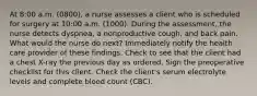 At 8:00 a.m. (0800), a nurse assesses a client who is scheduled for surgery at 10:00 a.m. (1000). During the assessment, the nurse detects dyspnea, a nonproductive cough, and back pain. What would the nurse do next? Immediately notify the health care provider of these findings. Check to see that the client had a chest X-ray the previous day as ordered. Sign the preoperative checklist for this client. Check the client's serum electrolyte levels and complete blood count (CBC).