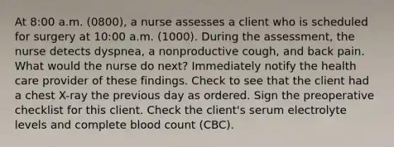 At 8:00 a.m. (0800), a nurse assesses a client who is scheduled for surgery at 10:00 a.m. (1000). During the assessment, the nurse detects dyspnea, a nonproductive cough, and back pain. What would the nurse do next? Immediately notify the health care provider of these findings. Check to see that the client had a chest X-ray the previous day as ordered. Sign the preoperative checklist for this client. Check the client's serum electrolyte levels and complete blood count (CBC).