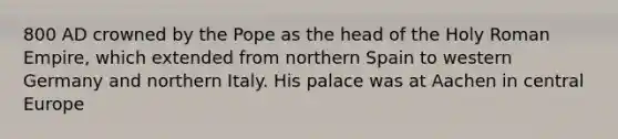 800 AD crowned by the Pope as the head of the Holy Roman Empire, which extended from northern Spain to western Germany and northern Italy. His palace was at Aachen in central Europe