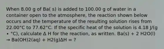 When 8.00 g of Ba( s) is added to 100.00 g of water in a container open to the atmosphere, the reaction shown below occurs and the temperature of the resulting solution rises from 22.00°C to 77.62°C. If the specific heat of the solution is 4.18 J/(g ∙ °C), calculate Δ H for the reaction, as written. Ba(s) + 2 H2O(l) → Ba(OH)2(aq) + H2(g)ΔH = ?