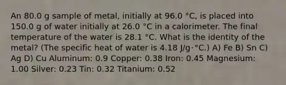 An 80.0 g sample of metal, initially at 96.0 °C, is placed into 150.0 g of water initially at 26.0 °C in a calorimeter. The final temperature of the water is 28.1 °C. What is the identity of the metal? (The specific heat of water is 4.18 J/g･°C.) A) Fe B) Sn C) Ag D) Cu Aluminum: 0.9 Copper: 0.38 Iron: 0.45 Magnesium: 1.00 Silver: 0.23 Tin: 0.32 Titanium: 0.52