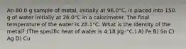 An 80.0 g sample of metal, initially at 96.0°C, is placed into 150. g of water initially at 26.0°C in a calorimeter. The final temperature of the water is 28.1°C. What is the identity of the metal? (The specific heat of water is 4.18 J/g･°C.) A) Fe B) Sn C) Ag D) Cu