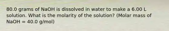 80.0 grams of NaOH is dissolved in water to make a 6.00 L solution. What is the molarity of the solution? (Molar mass of NaOH = 40.0 g/mol)