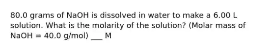 80.0 grams of NaOH is dissolved in water to make a 6.00 L solution. What is the molarity of the solution? (Molar mass of NaOH = 40.0 g/mol) ___ M