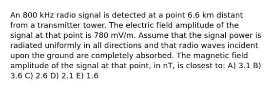 An 800 kHz radio signal is detected at a point 6.6 km distant from a transmitter tower. The electric field amplitude of the signal at that point is 780 mV/m. Assume that the signal power is radiated uniformly in all directions and that radio waves incident upon the ground are completely absorbed. The magnetic field amplitude of the signal at that point, in nT, is closest to: A) 3.1 B) 3.6 C) 2.6 D) 2.1 E) 1.6