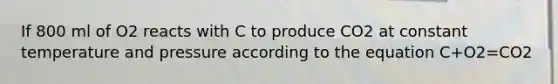 If 800 ml of O2 reacts with C to produce CO2 at constant temperature and pressure according to the equation C+O2=CO2