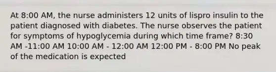 At 8:00 AM, the nurse administers 12 units of lispro insulin to the patient diagnosed with diabetes. The nurse observes the patient for symptoms of hypoglycemia during which time frame? 8:30 AM -11:00 AM 10:00 AM - 12:00 AM 12:00 PM - 8:00 PM No peak of the medication is expected