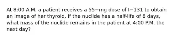 At 8:00 A.M. a patient receives a 55−mg dose of I−131 to obtain an image of her thyroid. If the nuclide has a half-life of 8 days, what mass of the nuclide remains in the patient at 4:00 P.M. the next day?