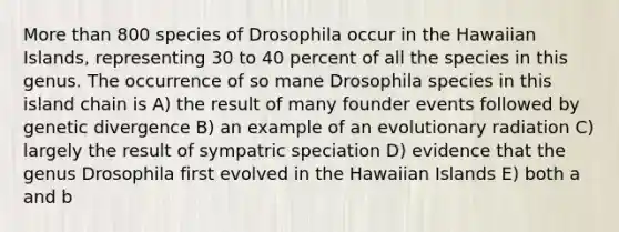 More than 800 species of Drosophila occur in the Hawaiian Islands, representing 30 to 40 percent of all the species in this genus. The occurrence of so mane Drosophila species in this island chain is A) the result of many founder events followed by genetic divergence B) an example of an evolutionary radiation C) largely the result of sympatric speciation D) evidence that the genus Drosophila first evolved in the Hawaiian Islands E) both a and b