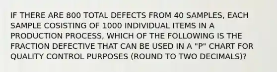 IF THERE ARE 800 TOTAL DEFECTS FROM 40 SAMPLES, EACH SAMPLE COSISTING OF 1000 INDIVIDUAL ITEMS IN A PRODUCTION PROCESS, WHICH OF THE FOLLOWING IS THE FRACTION DEFECTIVE THAT CAN BE USED IN A "P" CHART FOR QUALITY CONTROL PURPOSES (ROUND TO TWO DECIMALS)?