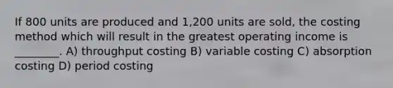 If 800 units are produced and 1,200 units are sold, the costing method which will result in the greatest operating income is ________. A) throughput costing B) variable costing C) absorption costing D) period costing