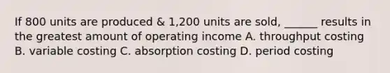 If 800 units are produced & 1,200 units are sold, ______ results in the greatest amount of operating income A. throughput costing B. variable costing C. absorption costing D. period costing