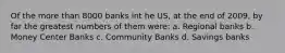 Of the more than 8000 banks int he US, at the end of 2009, by far the greatest numbers of them were: a. Regional banks b. Money Center Banks c. Community Banks d. Savings banks