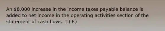 An 8,000 increase in the income taxes payable balance is added to net income in the operating activities section of the statement of cash flows. T.) F.)