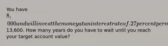 You have 8,000 and will invest the money at an interest rate of .27 percent per month until the account is worth13,600. How many years do you have to wait until you reach your target account value?