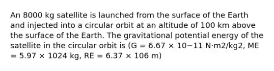 An 8000 kg satellite is launched from the surface of the Earth and injected into a circular orbit at an altitude of 100 km above the surface of the Earth. The gravitational potential energy of the satellite in the circular orbit is (G = 6.67 × 10−11 N·m2/kg2, ME = 5.97 × 1024 kg, RE = 6.37 × 106 m)