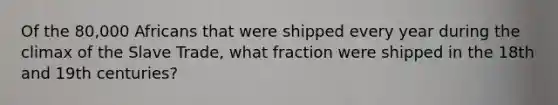 Of the 80,000 Africans that were shipped every year during the climax of the Slave Trade, what fraction were shipped in the 18th and 19th centuries?