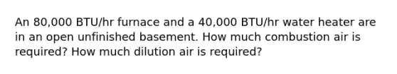 An 80,000 BTU/hr furnace and a 40,000 BTU/hr water heater are in an open unfinished basement. How much combustion air is required? How much dilution air is required?