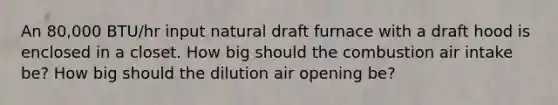 An 80,000 BTU/hr input natural draft furnace with a draft hood is enclosed in a closet. How big should the combustion air intake be? How big should the dilution air opening be?