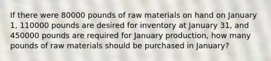 If there were 80000 pounds of raw materials on hand on January 1, 110000 pounds are desired for inventory at January 31, and 450000 pounds are required for January production, how many pounds of raw materials should be purchased in January?