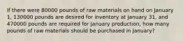 If there were 80000 pounds of raw materials on hand on January 1, 130000 pounds are desired for inventory at January 31, and 470000 pounds are required for January production, how many pounds of raw materials should be purchased in January?