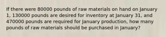 If there were 80000 pounds of raw materials on hand on January 1, 130000 pounds are desired for inventory at January 31, and 470000 pounds are required for January production, how many pounds of raw materials should be purchased in January?