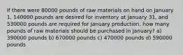 If there were 80000 pounds of raw materials on hand on January 1, 140000 pounds are desired for inventory at January 31, and 530000 pounds are required for January production, how many pounds of raw materials should be purchased in January? a) 390000 pounds b) 670000 pounds c) 470000 pounds d) 590000 pounds