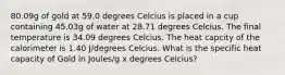 80.09g of gold at 59.0 degrees Celcius is placed in a cup containing 45.03g of water at 28.71 degrees Celcius. The final temperature is 34.09 degrees Celcius. The heat capcity of the calorimeter is 1.40 J/degrees Celcius. What is the specific heat capacity of Gold in Joules/g x degrees Celcius?